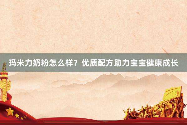 玛米力奶粉怎么样？优质配方助力宝宝健康成长