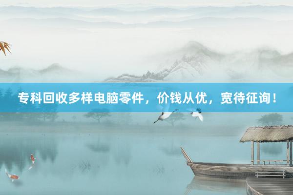 专科回收多样电脑零件，价钱从优，宽待征询！