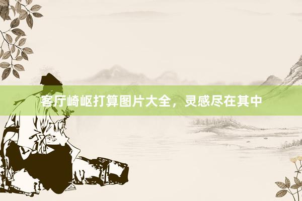 客厅崎岖打算图片大全，灵感尽在其中