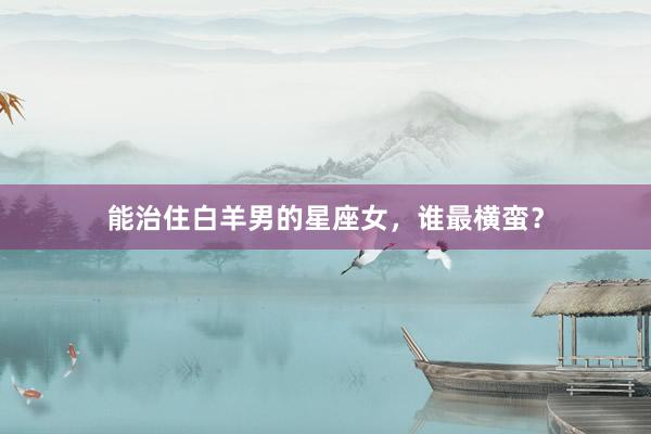 能治住白羊男的星座女，谁最横蛮？