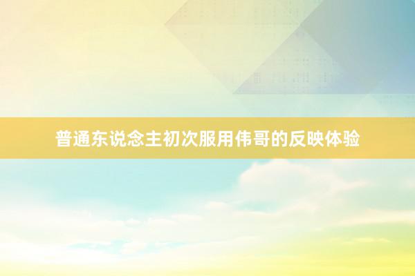普通东说念主初次服用伟哥的反映体验