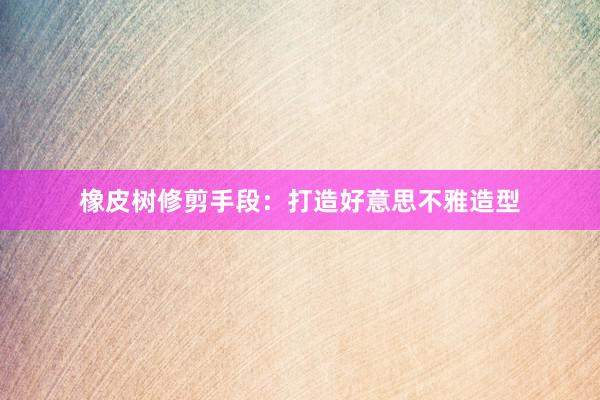 橡皮树修剪手段：打造好意思不雅造型