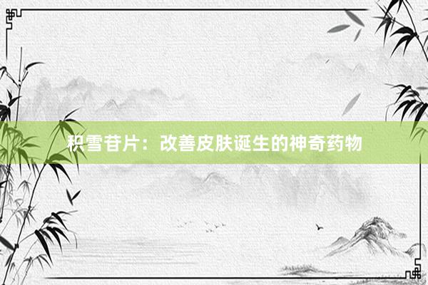 积雪苷片：改善皮肤诞生的神奇药物