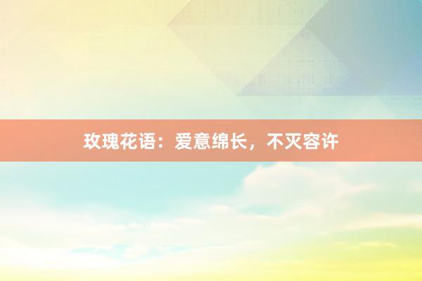 玫瑰花语：爱意绵长，不灭容许